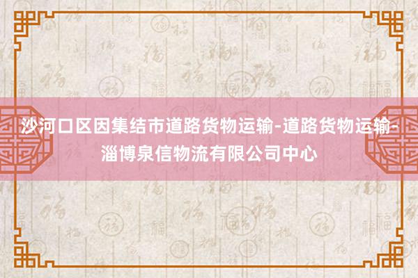 沙河口区因集结市道路货物运输-道路货物运输-淄博泉信物流有限公司中心